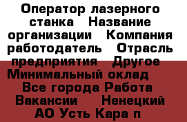 Оператор лазерного станка › Название организации ­ Компания-работодатель › Отрасль предприятия ­ Другое › Минимальный оклад ­ 1 - Все города Работа » Вакансии   . Ненецкий АО,Усть-Кара п.